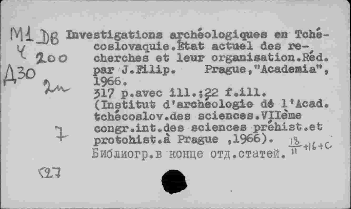 ﻿і. Î)R Investigations archéologiques en Tché-%oo
соSlovaquie«Etat actuel des re-, cherches et leur organisation«Red. par J. Pilip•	Prague,”Academia”,
1966.
317 p.avec ill.;^2 f.ill. (Institut d’archeologie dé l’Acad. tchecoslov.de s sciences . Vilenie congr.int.des sciences prehist.et protohist.à Prague ,1966). jb,+it+Cz Библиогр.в конце отд.статей. ” !
<11